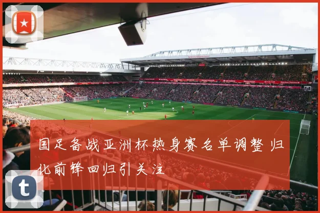 国足备战亚洲杯热身赛名单调整 归化前锋回归引关注