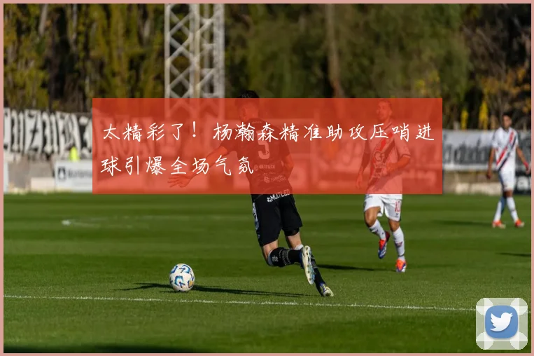 太精彩了！杨瀚森精准助攻压哨进球引爆全场气氛