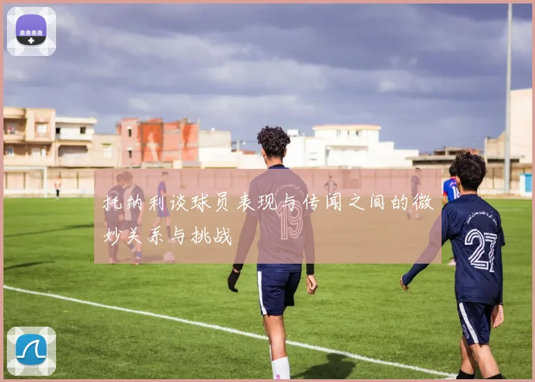 托纳利谈球员表现与传闻之间的微妙关系与挑战