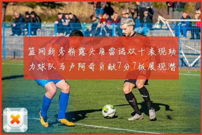 篮网新秀崭露头角雷诺双十表现助力球队马卢阿奇贡献7分7板展现潜力