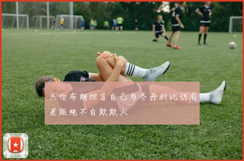 杰伦布朗坦言自己与乔丹科比仍有差距绝不自欺欺人